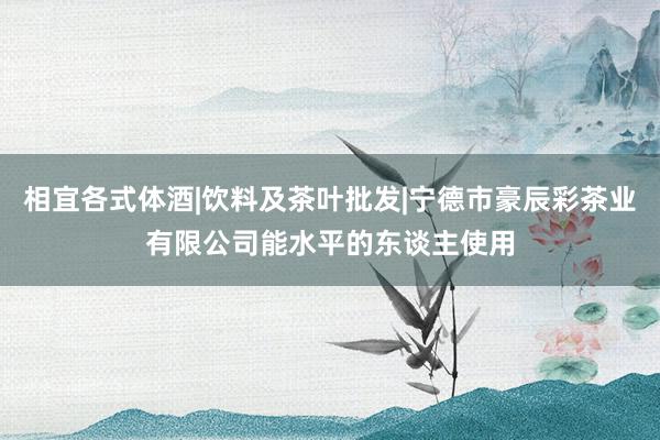 相宜各式体酒|饮料及茶叶批发|宁德市豪辰彩茶业有限公司能水平的东谈主使用