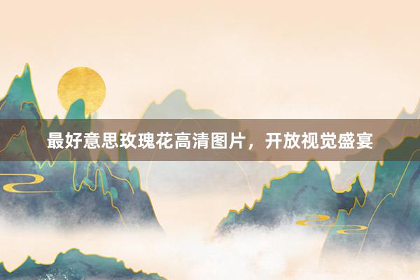 最好意思玫瑰花高清图片,开放视觉盛宴